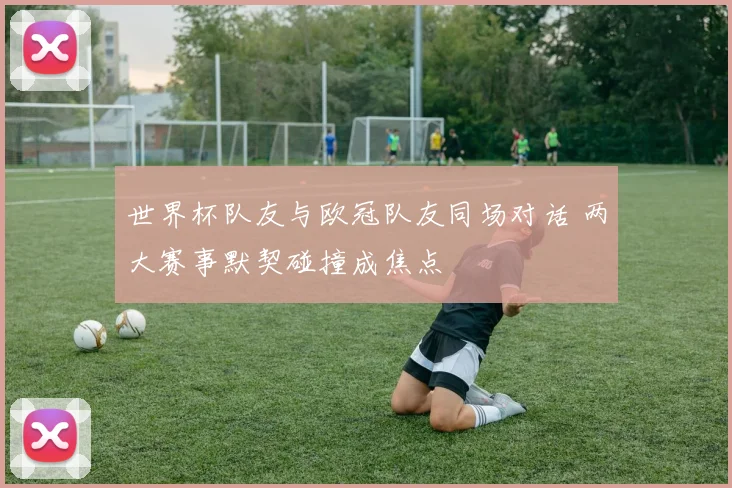 世界杯队友与欧冠队友同场对话 两大赛事默契碰撞成焦点