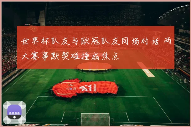 世界杯队友与欧冠队友同场对话 两大赛事默契碰撞成焦点