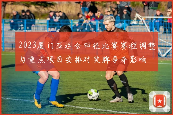 2023厦门亚运会田径比赛赛程调整与重点项目安排对奖牌争夺影响