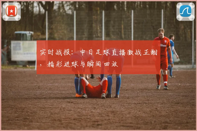 实时战报：中日足球直播激战正酣，精彩进球与瞬间回放