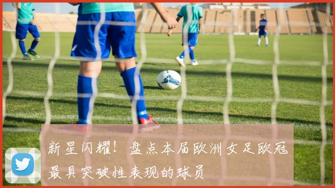 新星闪耀！盘点本届欧洲女足欧冠最具突破性表现的球员