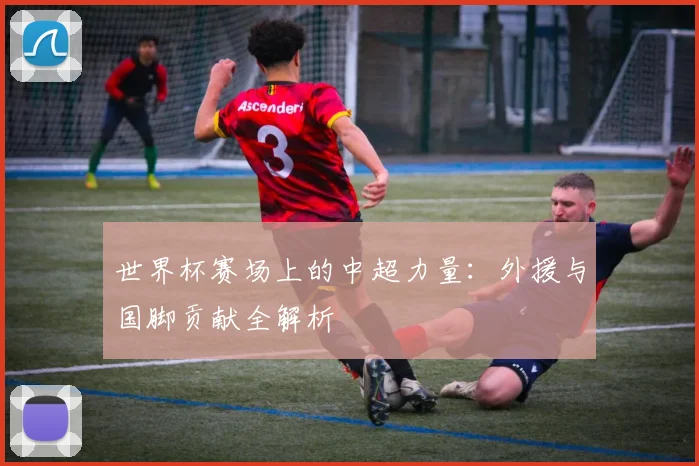 世界杯赛场上的中超力量：外援与国脚贡献全解析