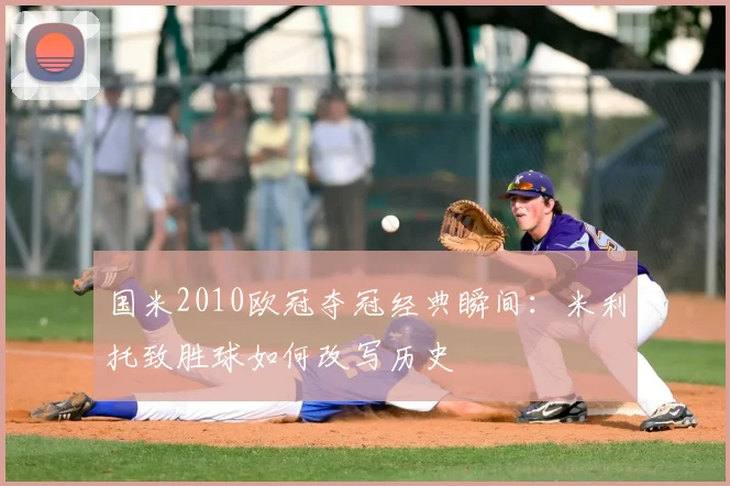 国米2010欧冠夺冠经典瞬间：米利托致胜球如何改写历史