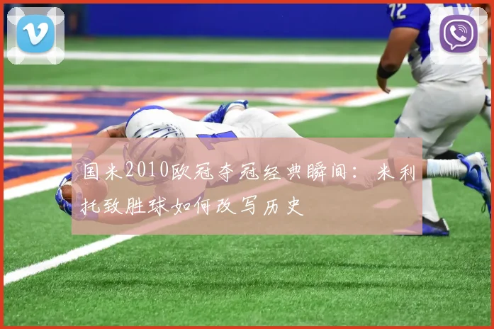 国米2010欧冠夺冠经典瞬间：米利托致胜球如何改写历史